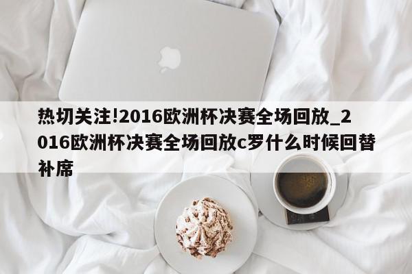 热切关注!2016欧洲杯决赛全场回放_2016欧洲杯决赛全场回放c罗什么时候回替补席