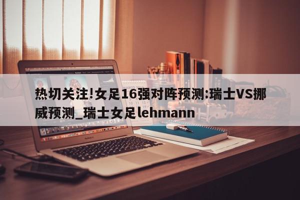 热切关注!女足16强对阵预测:瑞士VS挪威预测_瑞士女足lehmann