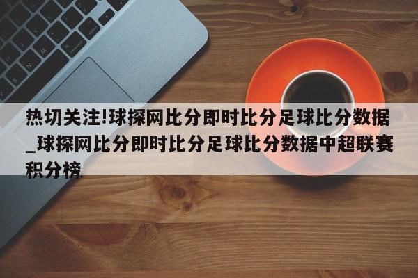 热切关注!球探网比分即时比分足球比分数据_球探网比分即时比分足球比分数据中超联赛积分榜