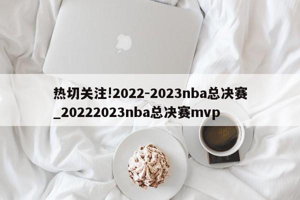 热切关注!2022-2023nba总决赛_20222023nba总决赛mvp