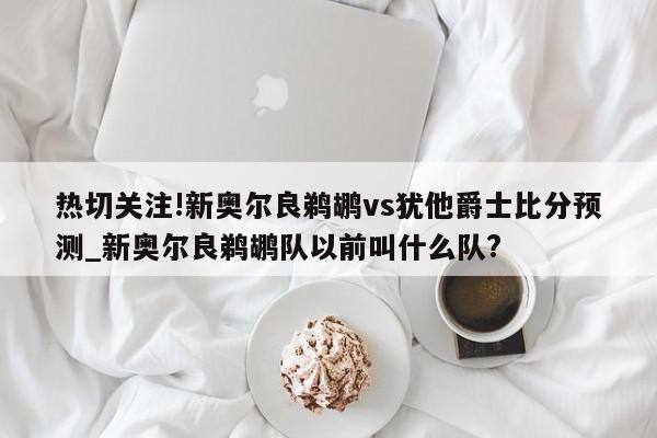 热切关注!新奥尔良鹈鹕vs犹他爵士比分预测_新奥尔良鹈鹕队以前叫什么队?