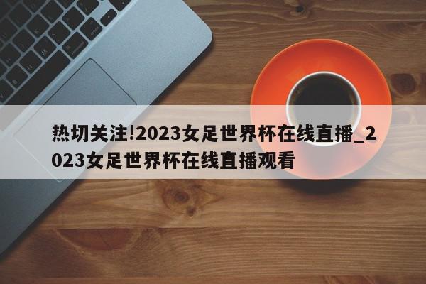 热切关注!2023女足世界杯在线直播_2023女足世界杯在线直播观看