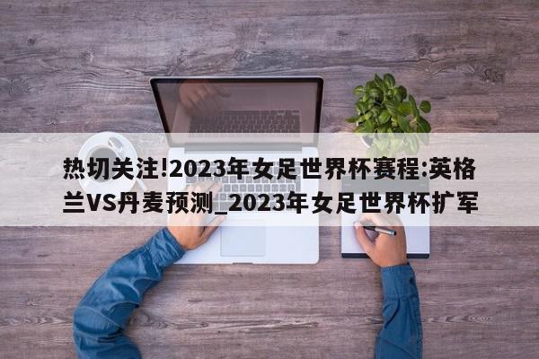 热切关注!2023年女足世界杯赛程:英格兰VS丹麦预测_2023年女足世界杯扩军