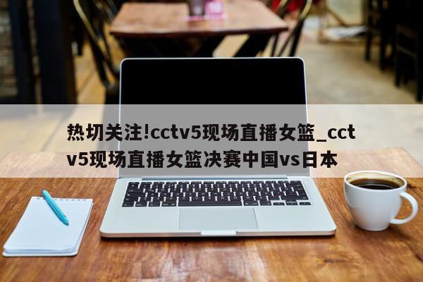 热切关注!cctv5现场直播女篮_cctv5现场直播女篮决赛中国vs日本