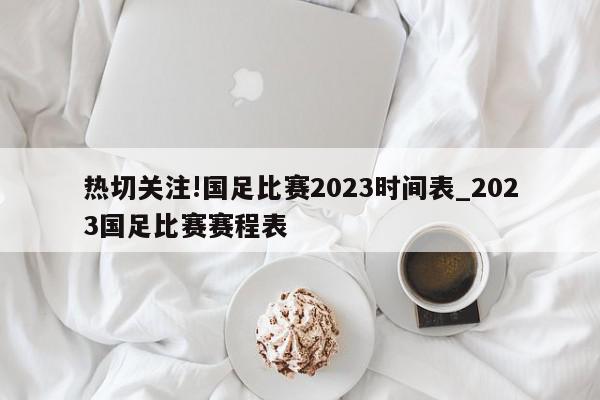 热切关注!国足比赛2023时间表_2023国足比赛赛程表