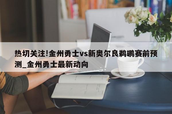 热切关注!金州勇士vs新奥尔良鹈鹕赛前预测_金州勇士最新动向